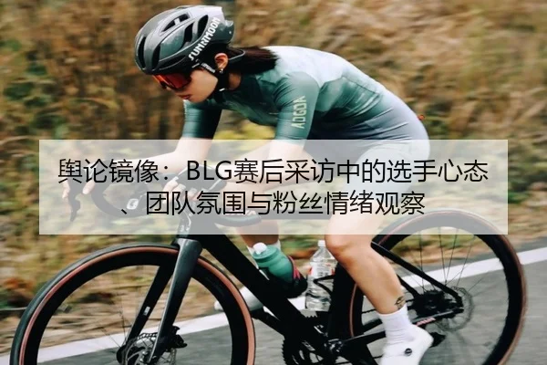 舆论镜像：BLG赛后采访中的选手心态、团队氛围与粉丝情绪观察